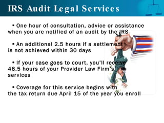 IRS Audit Legal Services One hour of consultation, advice or assistance when you are notified of an audit by the IRS An additional 2.5 hours if a settlement  is not achieved within 30 days If your case goes to court, you’ll receive  46.5 hours of your Provider Law Firm’s  services Coverage for this service begins with  the tax return due April 15 of the year you enroll 