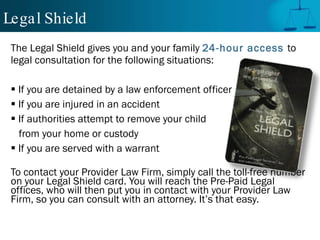 Legal Shield The Legal Shield gives you and your family  24-hour access   to legal consultation for the following situations: If you are detained by a law enforcement officer If you are injured in an accident If authorities attempt to remove your child  from your home or custody If you are served with a warrant To contact your Provider Law Firm, simply call the toll-free number on your Legal Shield card. You will reach the Pre-Paid Legal offices, who will then put you in contact with your Provider Law Firm, so you can consult with an attorney. It’s that easy. Legal Shield 
