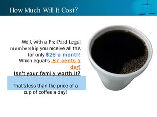 How Much Will It Cost? Well, with a   Pre-Paid Legal membership  you receive all this for only  $26 a month ! Which equal’s  .87 cents a day ! Isn't your family worth it? That's less than the price of a cup of coffee a day! 