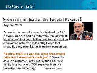 No One is Safe! Not even the Head of the Federal Reserve!! Aug. 27, 2009  According to court documents obtained by ABC News,  Bernanke and his wife were the victims of identity theft last year, falling prey to a ring led by a convicted schemer called "Big Head" that allegedly stole over $2.1 million from consumers.  "Identity theft is a serious crime that affects millions of Americans each year,"  Bernanke said in a statement provided by the Fed. "Our family was but one of 500 separate instances traced to one crime ring.”  (Source: ABC NEWS) 