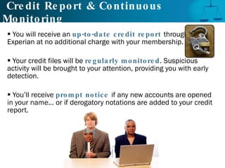 Credit Report & Continuous Monitoring You will receive an  up-to-date credit report   through  Experian at no additional charge with your membership.  Your credit files will be  regularly monitored . Suspicious activity will be brought to your attention, providing you with early detection. You’ll receive  prompt notice   if any new accounts are opened in your name... or if derogatory notations are added to your credit report. 