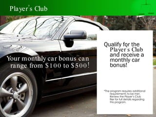 Player’s Club Qualify for the  Player’s Club  and receive a monthly car bonus!   *The program requires additional requirements to be met. Review the Player’s Club flier for full details regarding this program. Your monthly car bonus can range from $100 to $500! 