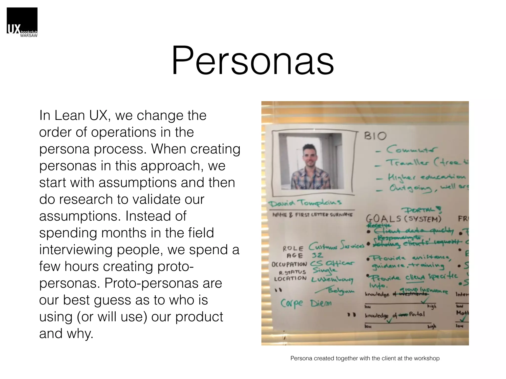 Personas
In Lean UX, we change the
order of operations in the
persona process. When creating
personas in this approach, we
start with assumptions and then
do research to validate our
assumptions. Instead of
spending months in the ﬁeld
interviewing people, we spend a
few hours creating proto-
personas. Proto-personas are
our best guess as to who is
using (or will use) our product
and why.
Persona created together with the client at the workshop
 