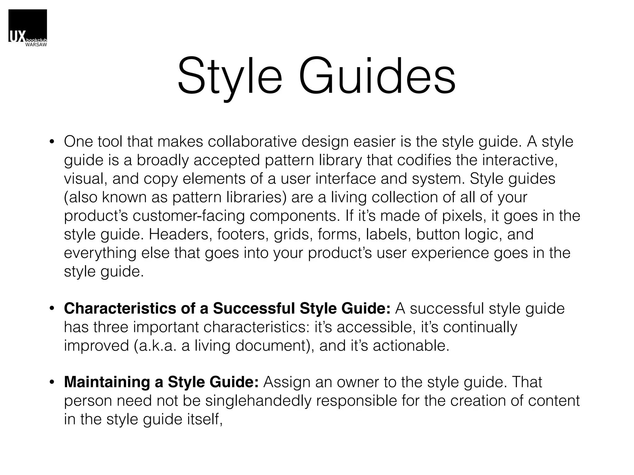 Style Guides
• One tool that makes collaborative design easier is the style guide. A style
guide is a broadly accepted pattern library that codiﬁes the interactive,
visual, and copy elements of a user interface and system. Style guides
(also known as pattern libraries) are a living collection of all of your
product’s customer-facing components. If it’s made of pixels, it goes in the
style guide. Headers, footers, grids, forms, labels, button logic, and
everything else that goes into your product’s user experience goes in the
style guide.
• Characteristics of a Successful Style Guide: A successful style guide
has three important characteristics: it’s accessible, it’s continually
improved (a.k.a. a living document), and it’s actionable.
• Maintaining a Style Guide: Assign an owner to the style guide. That
person need not be singlehandedly responsible for the creation of content
in the style guide itself,
 