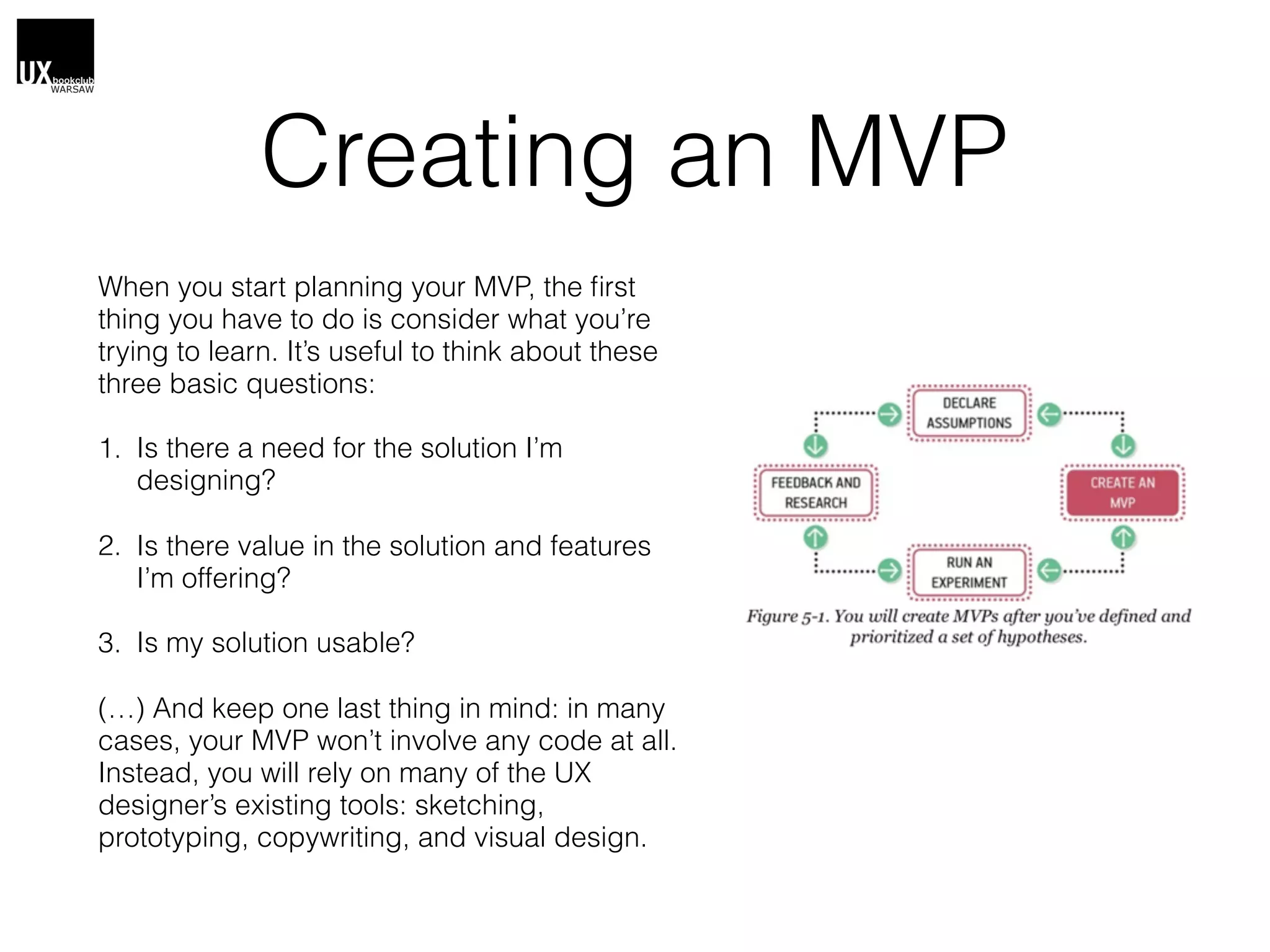 Creating an MVP
When you start planning your MVP, the ﬁrst
thing you have to do is consider what you’re
trying to learn. It’s useful to think about these
three basic questions:
1. Is there a need for the solution I’m
designing?
2. Is there value in the solution and features
I’m offering?
3. Is my solution usable?
(…) And keep one last thing in mind: in many
cases, your MVP won’t involve any code at all.
Instead, you will rely on many of the UX
designer’s existing tools: sketching,
prototyping, copywriting, and visual design.
 