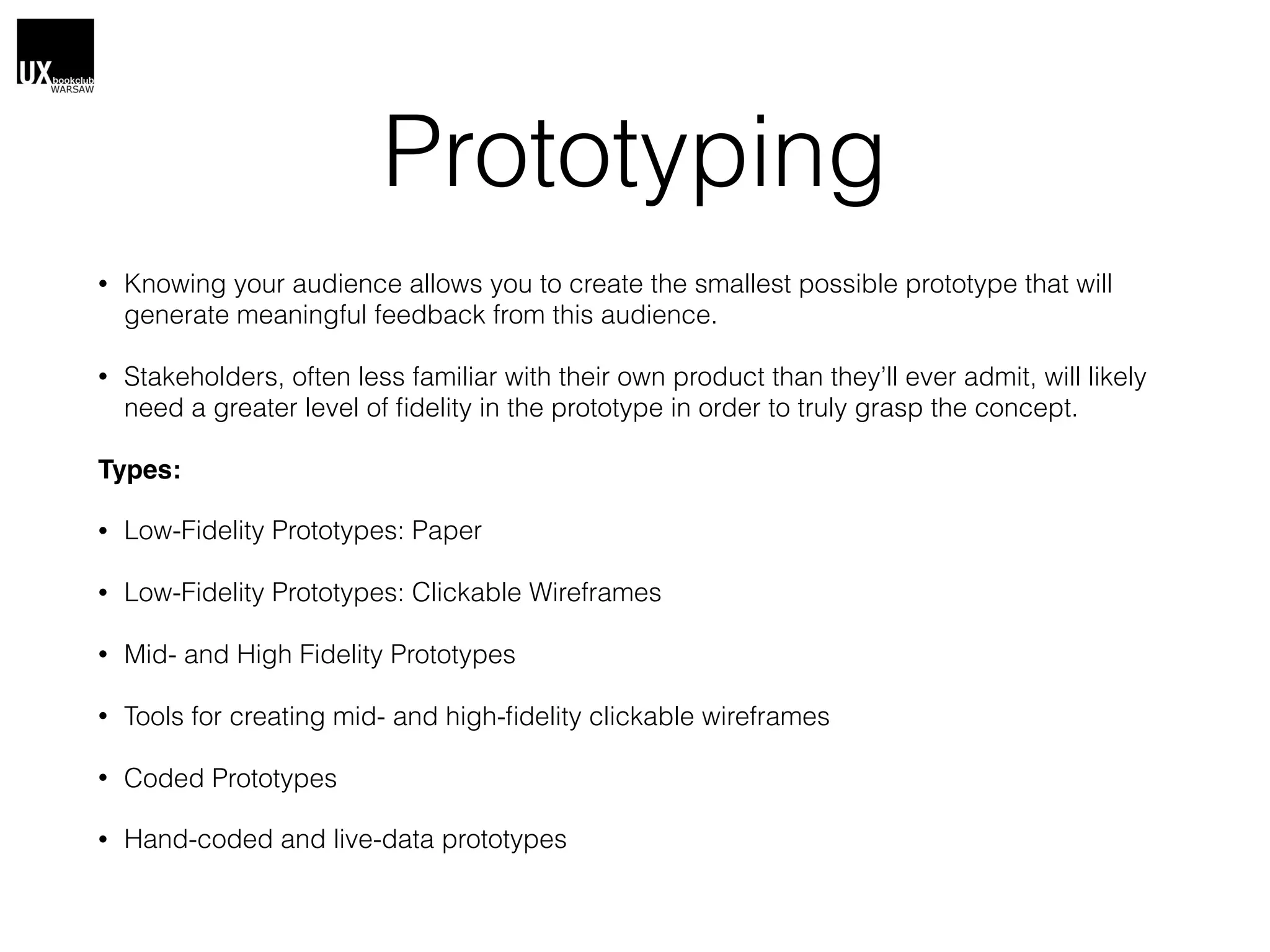 Prototyping
• Knowing your audience allows you to create the smallest possible prototype that will
generate meaningful feedback from this audience.
• Stakeholders, often less familiar with their own product than they’ll ever admit, will likely
need a greater level of ﬁdelity in the prototype in order to truly grasp the concept.
Types:
• Low-Fidelity Prototypes: Paper
• Low-Fidelity Prototypes: Clickable Wireframes
• Mid- and High Fidelity Prototypes
• Tools for creating mid- and high-ﬁdelity clickable wireframes
• Coded Prototypes
• Hand-coded and live-data prototypes
 