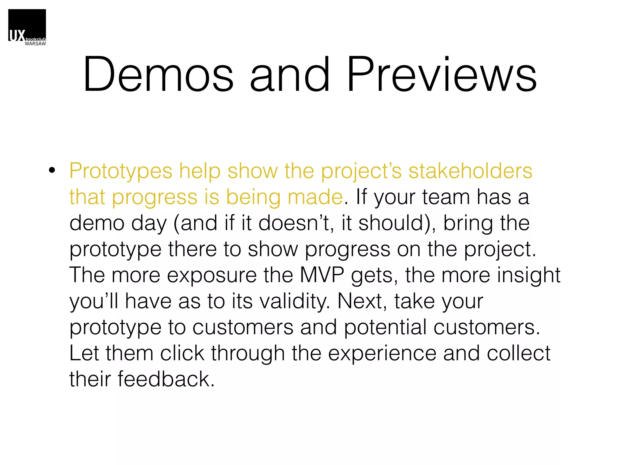 Demos and Previews
• Prototypes help show the project’s stakeholders
that progress is being made. If your team has a
demo day (and if it doesn’t, it should), bring the
prototype there to show progress on the project.
The more exposure the MVP gets, the more insight
you’ll have as to its validity. Next, take your
prototype to customers and potential customers.
Let them click through the experience and collect
their feedback.
 