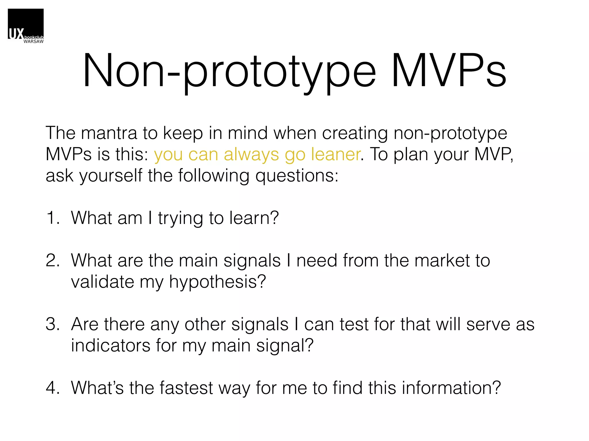 Non-prototype MVPs
The mantra to keep in mind when creating non-prototype
MVPs is this: you can always go leaner. To plan your MVP,
ask yourself the following questions:
1. What am I trying to learn?
2. What are the main signals I need from the market to
validate my hypothesis?
3. Are there any other signals I can test for that will serve as
indicators for my main signal?
4. What’s the fastest way for me to ﬁnd this information?
 