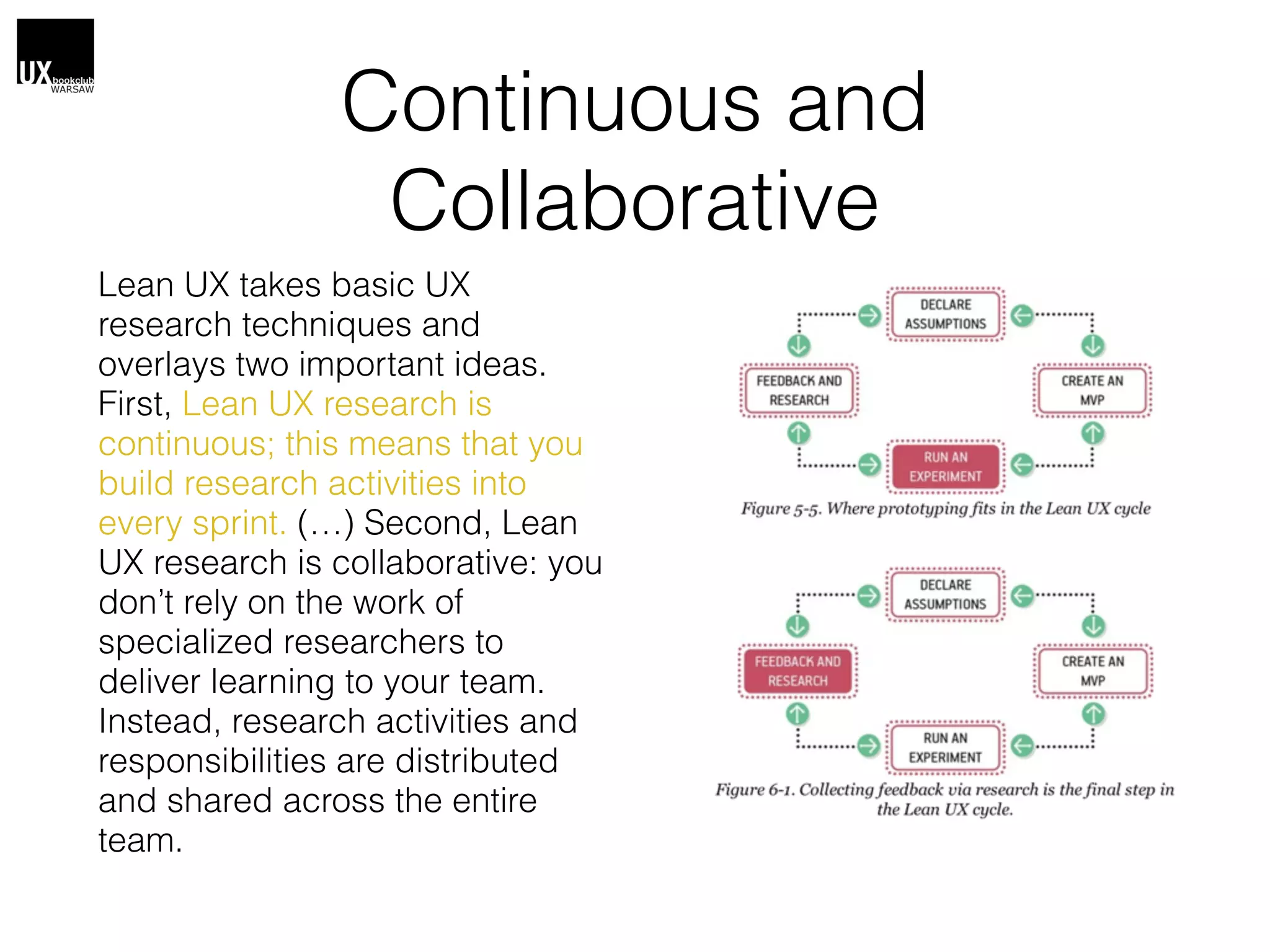 Continuous and
Collaborative
Lean UX takes basic UX
research techniques and
overlays two important ideas.
First, Lean UX research is
continuous; this means that you
build research activities into
every sprint. (…) Second, Lean
UX research is collaborative: you
don’t rely on the work of
specialized researchers to
deliver learning to your team.
Instead, research activities and
responsibilities are distributed
and shared across the entire
team.
 