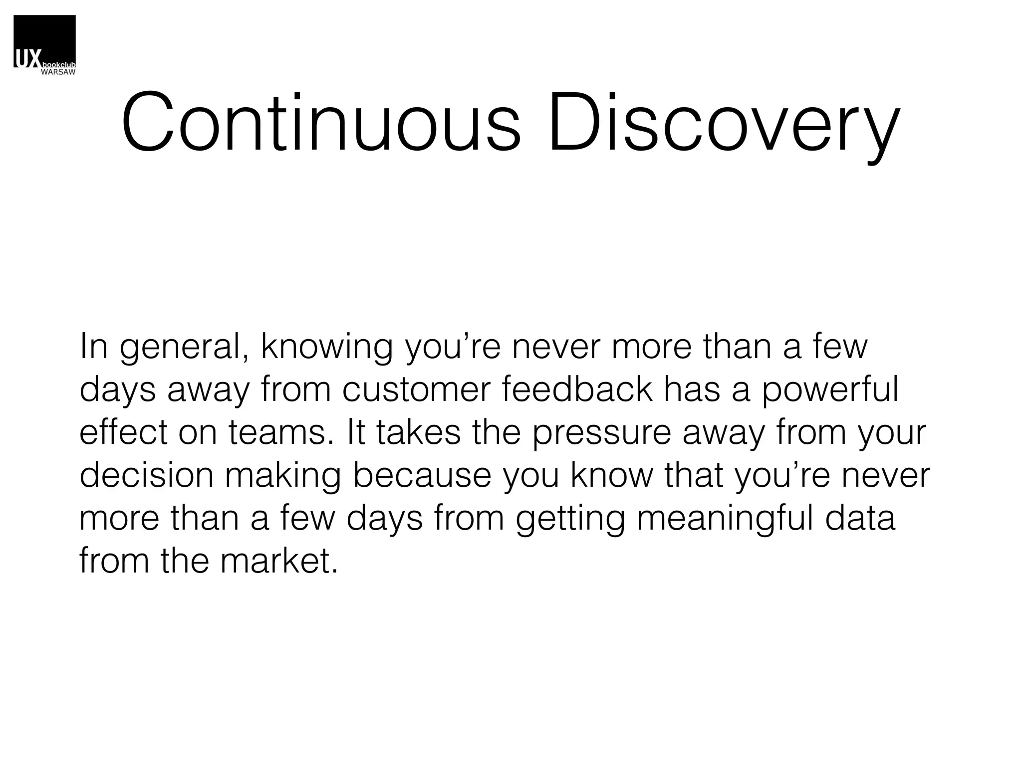 Continuous Discovery
In general, knowing you’re never more than a few
days away from customer feedback has a powerful
effect on teams. It takes the pressure away from your
decision making because you know that you’re never
more than a few days from getting meaningful data
from the market.
 