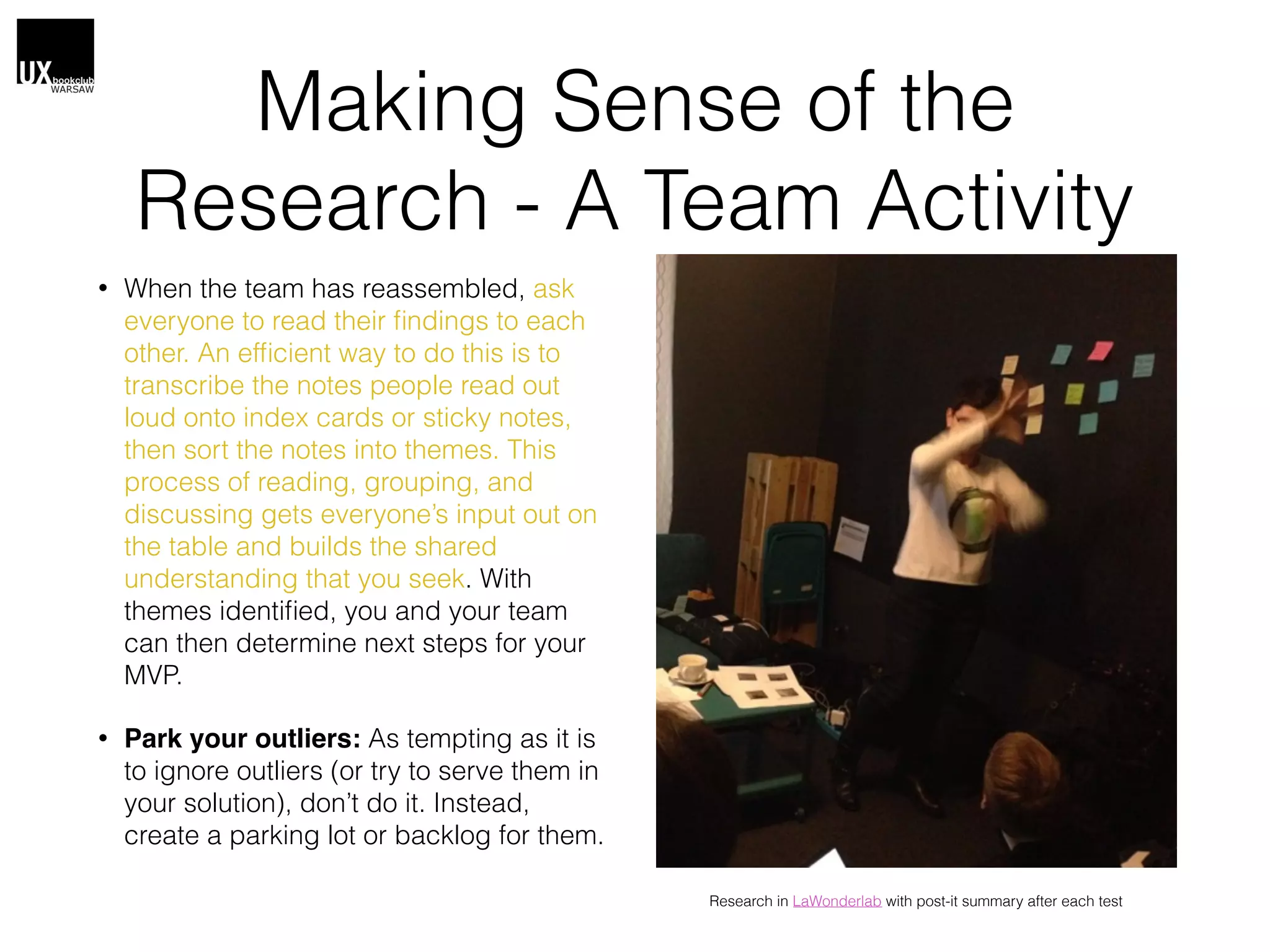 Making Sense of the
Research - A Team Activity
• When the team has reassembled, ask
everyone to read their ﬁndings to each
other. An efﬁcient way to do this is to
transcribe the notes people read out
loud onto index cards or sticky notes,
then sort the notes into themes. This
process of reading, grouping, and
discussing gets everyone’s input out on
the table and builds the shared
understanding that you seek. With
themes identiﬁed, you and your team
can then determine next steps for your
MVP.
• Park your outliers: As tempting as it is
to ignore outliers (or try to serve them in
your solution), don’t do it. Instead,
create a parking lot or backlog for them.
Research in LaWonderlab with post-it summary after each test
 