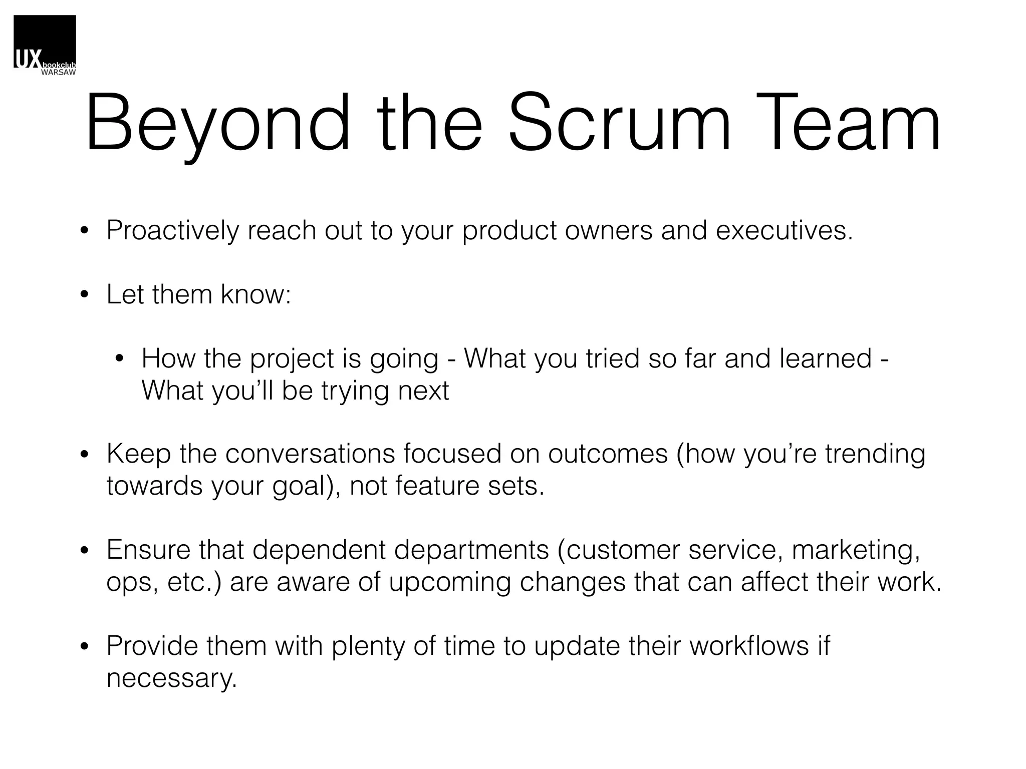 Beyond the Scrum Team
• Proactively reach out to your product owners and executives.
• Let them know:
• How the project is going - What you tried so far and learned -
What you’ll be trying next
• Keep the conversations focused on outcomes (how you’re trending
towards your goal), not feature sets.
• Ensure that dependent departments (customer service, marketing,
ops, etc.) are aware of upcoming changes that can affect their work.
• Provide them with plenty of time to update their workﬂows if
necessary.
 