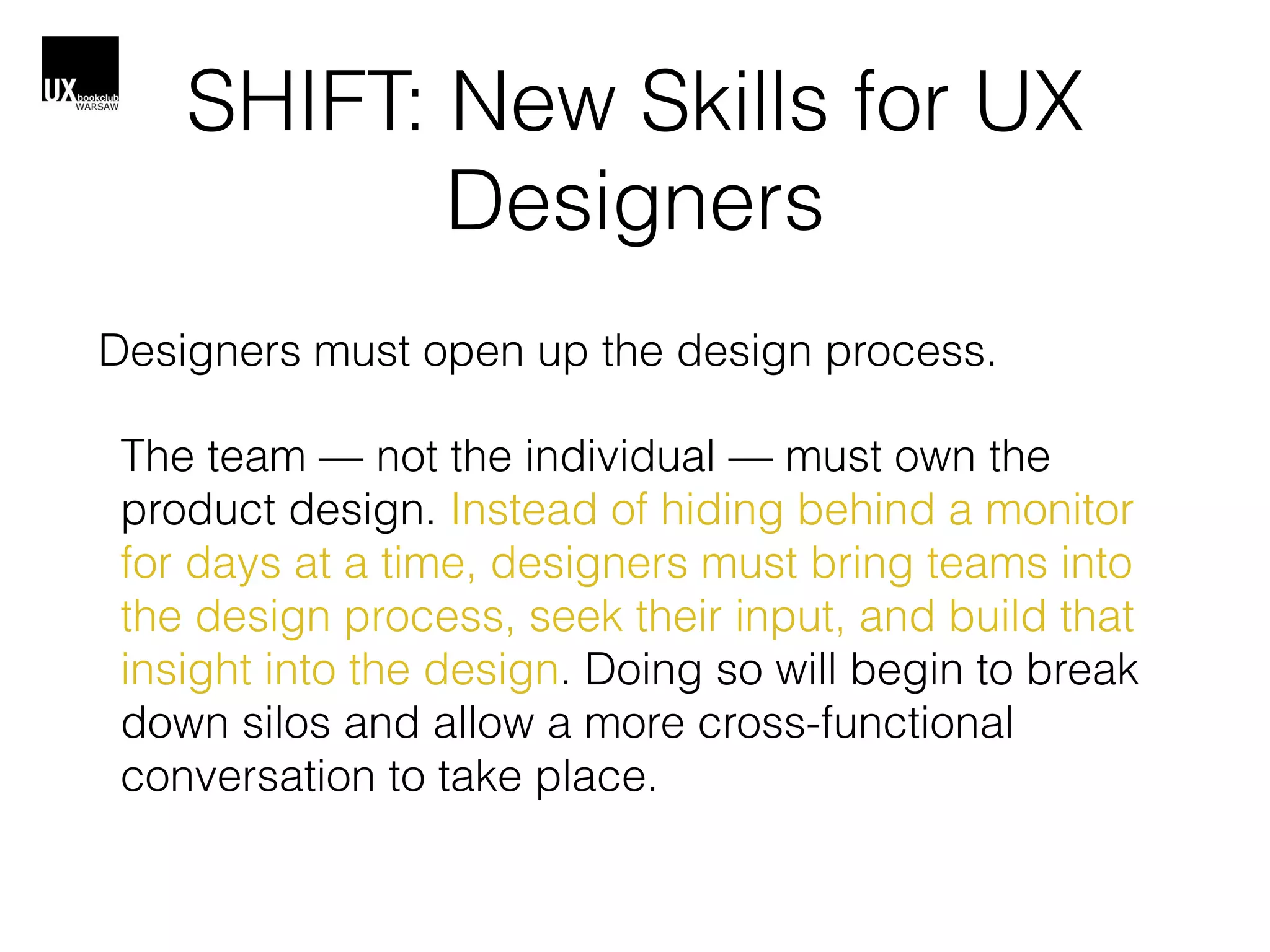 SHIFT: New Skills for UX
Designers
Designers must open up the design process.
The team — not the individual — must own the
product design. Instead of hiding behind a monitor
for days at a time, designers must bring teams into
the design process, seek their input, and build that
insight into the design. Doing so will begin to break
down silos and allow a more cross-functional
conversation to take place.
 