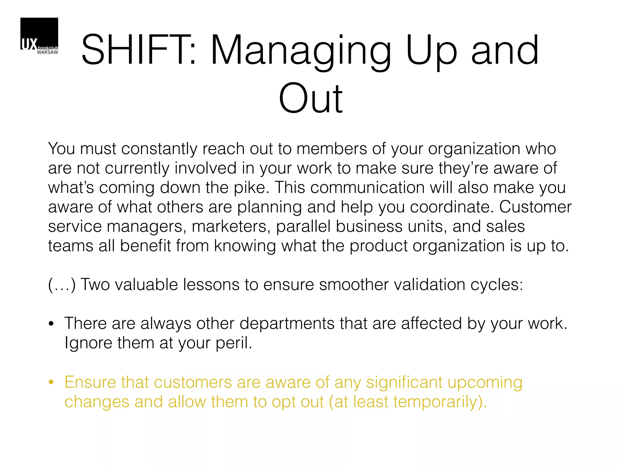 SHIFT: Managing Up and
Out
You must constantly reach out to members of your organization who
are not currently involved in your work to make sure they’re aware of
what’s coming down the pike. This communication will also make you
aware of what others are planning and help you coordinate. Customer
service managers, marketers, parallel business units, and sales
teams all beneﬁt from knowing what the product organization is up to.
(…) Two valuable lessons to ensure smoother validation cycles:
• There are always other departments that are affected by your work.
Ignore them at your peril.
• Ensure that customers are aware of any signiﬁcant upcoming
changes and allow them to opt out (at least temporarily).
 