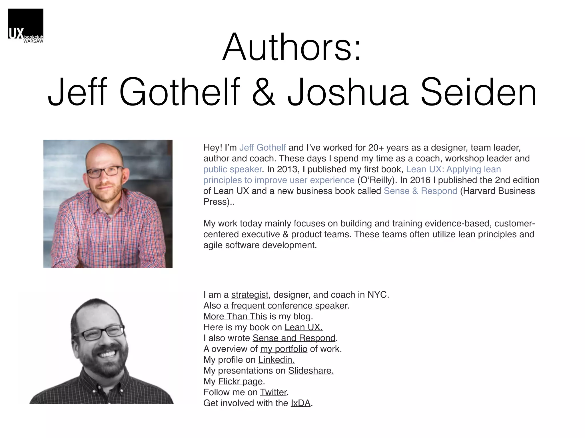 Authors:
Jeff Gothelf & Joshua Seiden
Hey! I’m Jeff Gothelf and I’ve worked for 20+ years as a designer, team leader,
author and coach. These days I spend my time as a coach, workshop leader and
public speaker. In 2013, I published my ﬁrst book, Lean UX: Applying lean
principles to improve user experience (O’Reilly). In 2016 I published the 2nd edition
of Lean UX and a new business book called Sense & Respond (Harvard Business
Press)..
My work today mainly focuses on building and training evidence-based, customer-
centered executive & product teams. These teams often utilize lean principles and
agile software development. 
I am a strategist, designer, and coach in NYC.
Also a frequent conference speaker.
More Than This is my blog.
Here is my book on Lean UX.
I also wrote Sense and Respond.
A overview of my portfolio of work.
My proﬁle on Linkedin.
My presentations on Slideshare.
My Flickr page.
Follow me on Twitter.
Get involved with the IxDA.
 