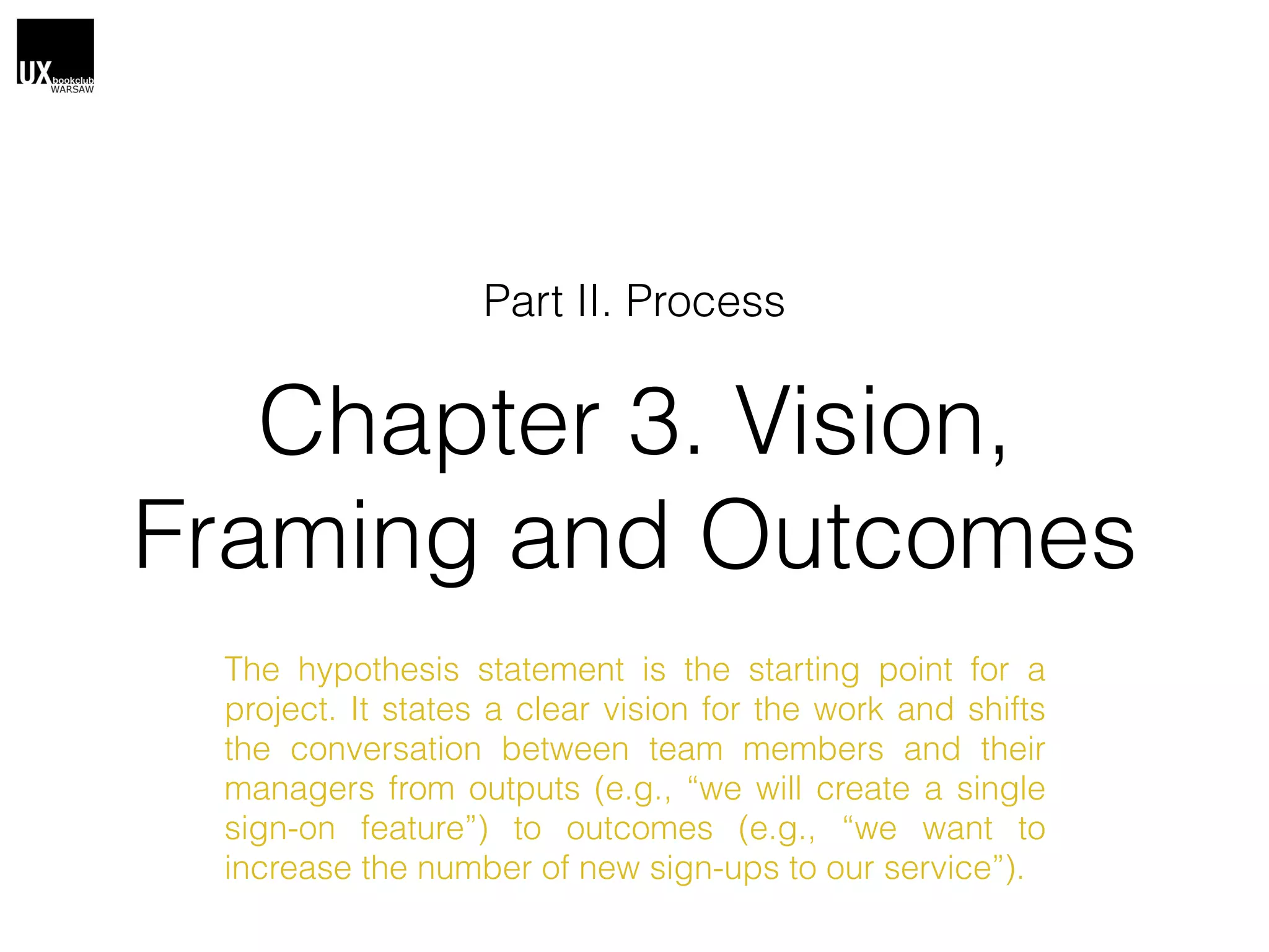 Chapter 3. Vision,
Framing and Outcomes
Part II. Process
The hypothesis statement is the starting point for a
project. It states a clear vision for the work and shifts
the conversation between team members and their
managers from outputs (e.g., “we will create a single
sign-on feature”) to outcomes (e.g., “we want to
increase the number of new sign-ups to our service”).
 