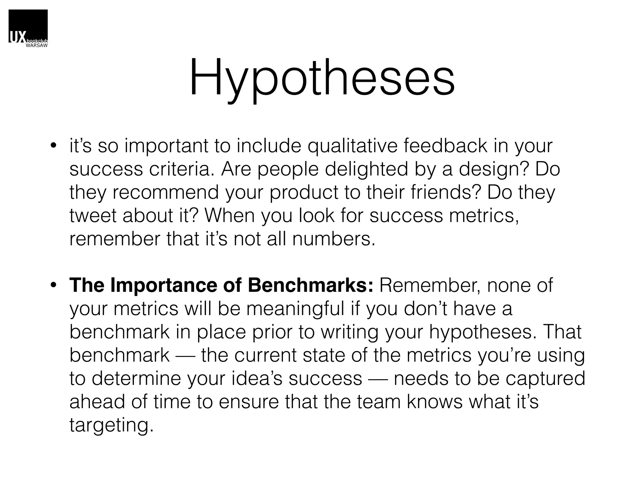 Hypotheses
• it’s so important to include qualitative feedback in your
success criteria. Are people delighted by a design? Do
they recommend your product to their friends? Do they
tweet about it? When you look for success metrics,
remember that it’s not all numbers.
• The Importance of Benchmarks: Remember, none of
your metrics will be meaningful if you don’t have a
benchmark in place prior to writing your hypotheses. That
benchmark — the current state of the metrics you’re using
to determine your idea’s success — needs to be captured
ahead of time to ensure that the team knows what it’s
targeting.
 