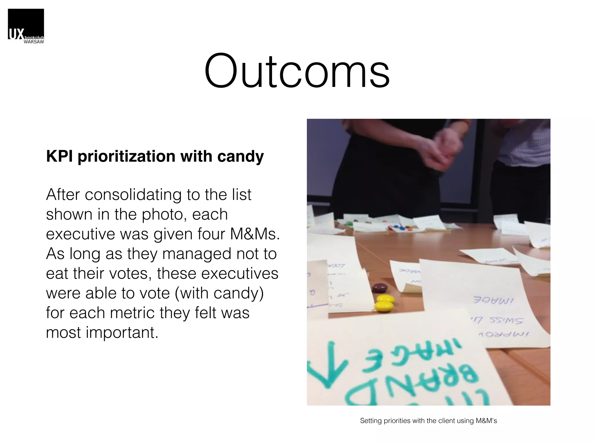 Outcoms
KPI prioritization with candy
After consolidating to the list
shown in the photo, each
executive was given four M&Ms.
As long as they managed not to
eat their votes, these executives
were able to vote (with candy)
for each metric they felt was
most important.
Setting priorities with the client using M&M's
 