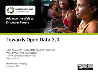 Advance the Web to
Empower People
Towards Open Data 2.0
José M. Alonso, Open Data Program Manager
World Wide Web Foundation
<josema@webfoundation.org>
@josemalonso
Montevideo, Uruguay
26 June 2013
 