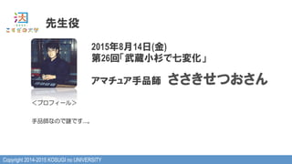 Copyright 2014-2015 KOSUGI no UNIVERSITY
先生役
2015年8月14日(金)
第26回「武蔵小杉で七変化」
アマチュア手品師　ささきせつおさん
＜プロフィール＞
手品師なので謎です…。
 