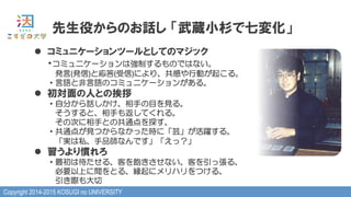 Copyright 2014-2015 KOSUGI no UNIVERSITY
l  コミュニケーションツールとしてのマジック
・コミュニケーションは強制するものではない。
　発言(発信)と応答(受信)により、共感や行動が起こる。
・言語と非言語のコミュニケーションがある。
l  初対面の人との挨拶
・自分から話しかけ、相手の目を見る。
　そうすると、相手も返してくれる。
　その次に相手との共通点を探す。
・共通点が見つからなかった時に「芸」が活躍する。
　「実は私、手品師なんです」「えっ？」
l  習うより慣れろ
・最初は待たせる、客を飽きさせない、客を引っ張る、
　必要以上に間をとる、縁起にメリハリをつける、
　引き際も大切
先生役からのお話し  「武蔵小杉で七変化」
 