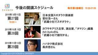 Copyright 2014-2015 KOSUGI no UNIVERSITY
今後の開講スケジュール 毎月第2金曜日　19:28-21:00
2015年 9月11日
第27回
19:00～
日本全国スギダラケ倶楽部
若杉浩一さん
「武蔵小杉でスギダラケ」
2015年10月  9日
第28回
カワサキアリス主宰、演出家、「タマジン」編集
Ash Ayakaさん
「武蔵小杉で創刊する」
2015年11月13日
第29回
ハバタク株式会社
長井悠さん
 