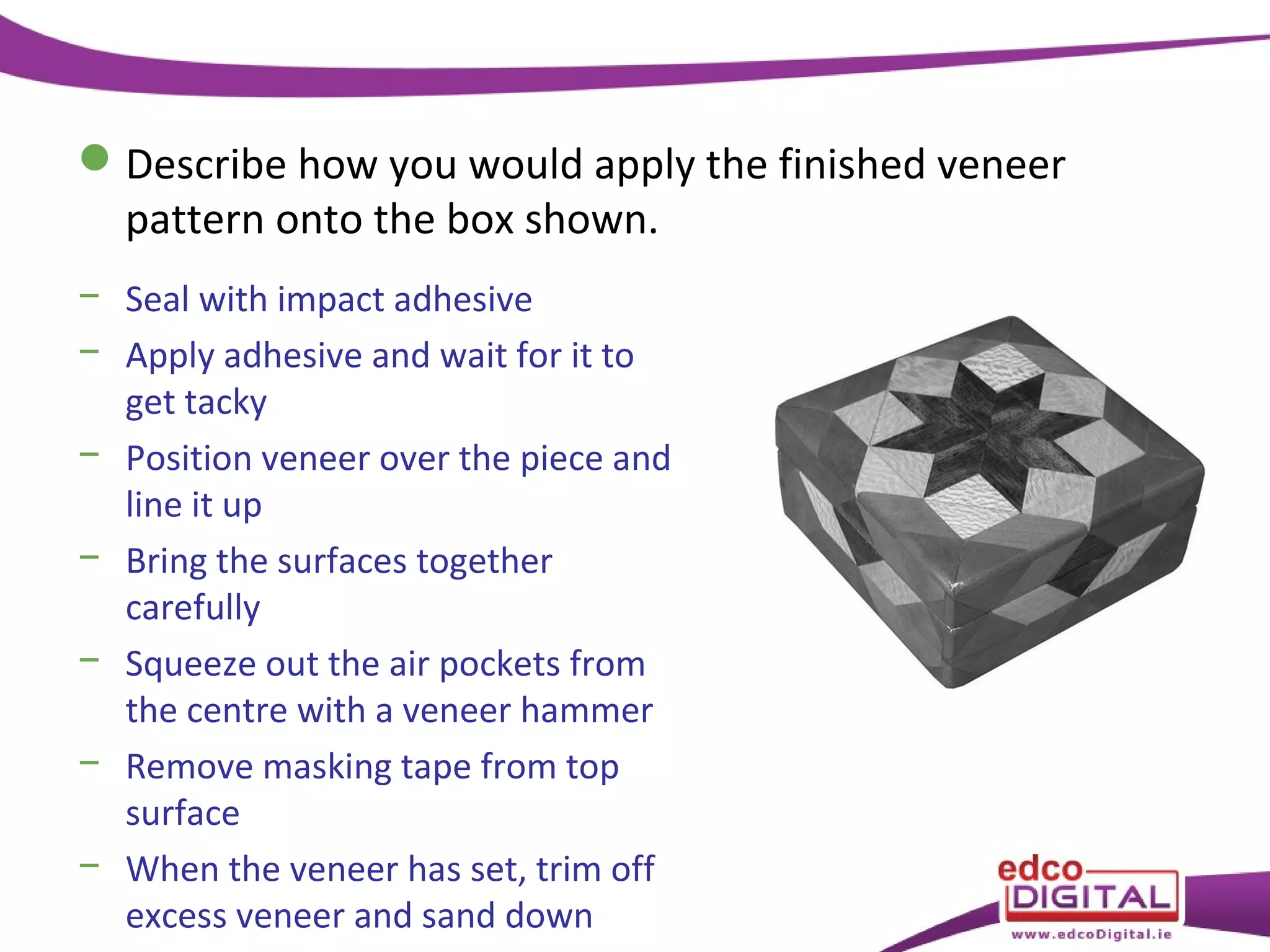  Describe how you would apply the finished veneer
pattern onto the box shown.
− Seal with impact adhesive
− Apply adhesive and wait for it to
get tacky
− Position veneer over the piece and
line it up
− Bring the surfaces together
carefully
− Squeeze out the air pockets from
the centre with a veneer hammer
− Remove masking tape from top
surface
− When the veneer has set, trim off
excess veneer and sand down

 
