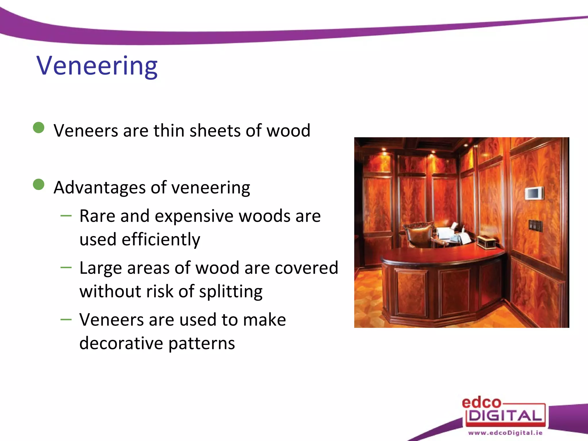 Veneering
 Veneers are thin sheets of wood
 Advantages of veneering
– Rare and expensive woods are
used efficiently
– Large areas of wood are covered
without risk of splitting
– Veneers are used to make
decorative patterns

 