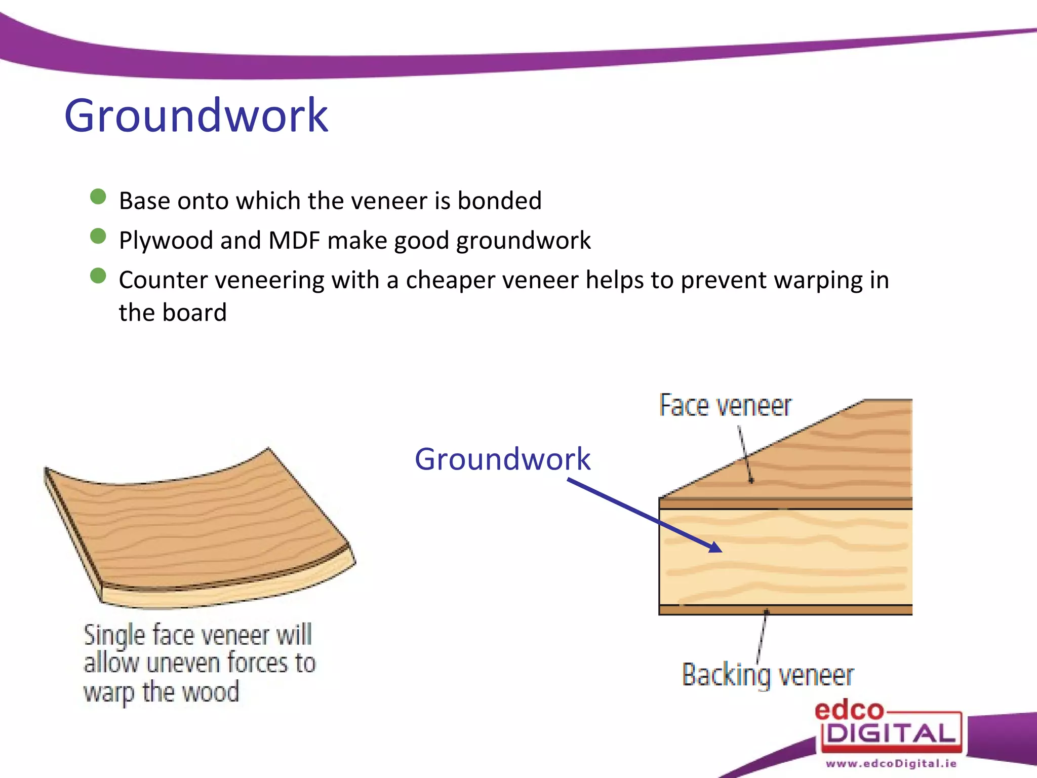 Groundwork
 Base onto which the veneer is bonded
 Plywood and MDF make good groundwork
 Counter veneering with a cheaper veneer helps to prevent warping in
the board

Groundwork

 