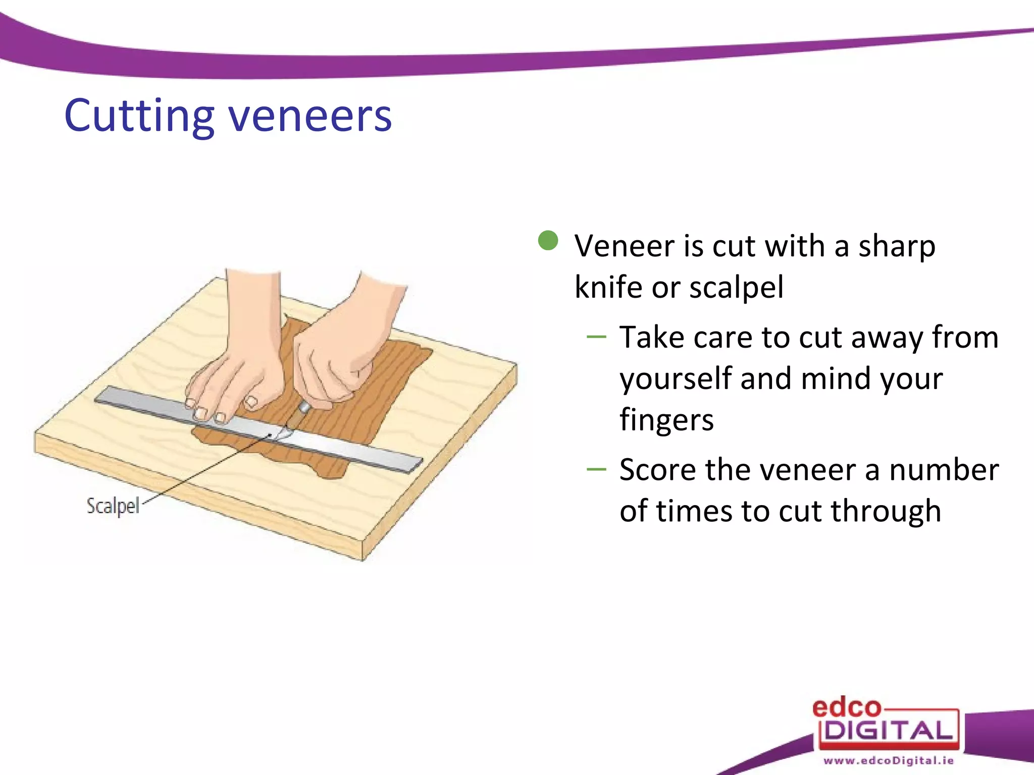 Cutting veneers
 Veneer is cut with a sharp
knife or scalpel
– Take care to cut away from
yourself and mind your
fingers
– Score the veneer a number
of times to cut through

 