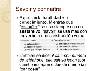 Savoir y connaîtreExpresan la habilidad y el conocimiento. Mientras que “connaître” se usa siempre con un sustantivo, “savoir” se usa más con un verbo o una construcción verbalTambién se dice: ilsaitmonnuméro de téléphone, elle saitsaleçon(por cuestiones aprendidas de memoria) “par coeur”