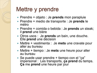 Mettre y prendrePrendre + objeto : Je prendsmonparapluiePrendre + medio de transporte : Je prends le métroPrendre + comida o bebida : Je prends un steak; ilprend une bièreOtros usos :  Je prends un bain, une douche.  Elle prend une décisionMettre + vestimenta :  Je mets une cravatepourallerau bureauMettre + tiempo : Je mets une heurepourallerau bureauSe puede usar prendre + tiempo con el “ça” impersonal :  Les transports, çaprenddu temps. Ça me prend une heure par jour