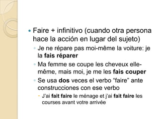 Faire + infinitivo (cuando otra persona hace la acción en lugar del sujeto)Je neréparepasmoi-même la voiture: je la faisréparerMa femme se coupe les cheveux elle-même, maismoi, je me les faiscouperSe usa dos veces el verbo “faire” ante construcciones con ese verboJ’aifait faire le ménage et j’aifait faire les coursesavantvotrearrivée