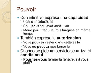 PouvoirCon infinitivo expresa una capacidad física o intelectualPaul peutsoulever cent kilosMarie peuttraduiretroislangues en mêmetempsTambién expresa la autorizaciónVouspouvezresterdanscettesalleVousnepouvezpasfumericiCuando se pide un servicio se utiliza el condicionalPourriez-vousfermer la fenêtre, s’ilvousplaît?