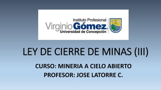 LEY DE CIERRE DE MINAS (III)
CURSO: MINERIA A CIELO ABIERTO
PROFESOR: JOSE LATORRE C.
 