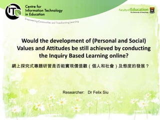 Would the development of (Personal and Social) Values and Attitudes be still achieved by conducting the Inquiry Based Learning online?,[object Object],網上探究式專題研習是否能實現價值觀（個人和社會）及態度的發展？,[object Object],Researcher:   Dr Felix Siu,[object Object]
