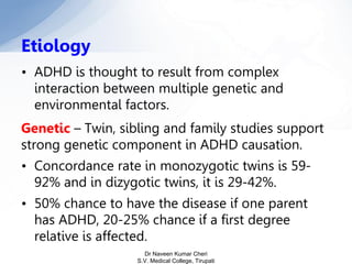• ADHD is thought to result from complex
interaction between multiple genetic and
environmental factors.
Genetic – Twin, sibling and family studies support
strong genetic component in ADHD causation.
• Concordance rate in monozygotic twins is 59-
92% and in dizygotic twins, it is 29-42%.
• 50% chance to have the disease if one parent
has ADHD, 20-25% chance if a first degree
relative is affected.
Etiology
Dr Naveen Kumar Cheri
S.V. Medical College, Tirupati
 