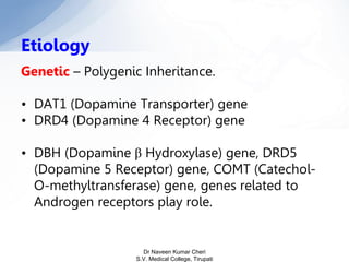Genetic – Polygenic Inheritance.
• DAT1 (Dopamine Transporter) gene
• DRD4 (Dopamine 4 Receptor) gene
• DBH (Dopamine β Hydroxylase) gene, DRD5
(Dopamine 5 Receptor) gene, COMT (Catechol-
O-methyltransferase) gene, genes related to
Androgen receptors play role.
Etiology
Dr Naveen Kumar Cheri
S.V. Medical College, Tirupati
 