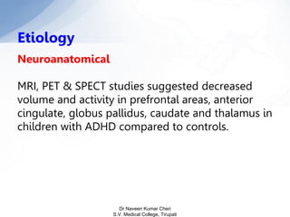 Neuroanatomical
MRI, PET & SPECT studies suggested decreased
volume and activity in prefrontal areas, anterior
cingulate, globus pallidus, caudate and thalamus in
children with ADHD compared to controls.
Etiology
Dr Naveen Kumar Cheri
S.V. Medical College, Tirupati
 