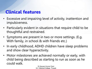 • Excessive and impairing level of activity, inattention and
impulsiveness.
• Particularly evident in situations that require child to be
thoughtful and restrained.
• Symptoms are present in two or more settings. (E.g.
With family, in school & with friends etc.)
• In early childhood, ADHD children have sleep problems
and show clear hyperactivity.
• Motor milestones are achieved normally or early, with
child being described as starting to run as soon as he
could walk.
Clinical features
Dr Naveen Kumar Cheri
S.V. Medical College, Tirupati
 