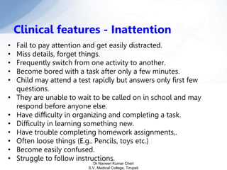 • Fail to pay attention and get easily distracted.
• Miss details, forget things.
• Frequently switch from one activity to another.
• Become bored with a task after only a few minutes.
• Child may attend a test rapidly but answers only first few
questions.
• They are unable to wait to be called on in school and may
respond before anyone else.
• Have difficulty in organizing and completing a task.
• Difficulty in learning something new.
• Have trouble completing homework assignments,.
• Often loose things (E.g.. Pencils, toys etc.)
• Become easily confused.
• Struggle to follow instructions.
Clinical features - Inattention
Dr Naveen Kumar Cheri
S.V. Medical College, Tirupati
 