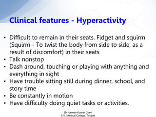 • Difficult to remain in their seats. Fidget and squirm
(Squirm - To twist the body from side to side, as a
result of discomfort) in their seats
• Talk nonstop
• Dash around, touching or playing with anything and
everything in sight
• Have trouble sitting still during dinner, school, and
story time
• Be constantly in motion
• Have difficulty doing quiet tasks or activities.
Clinical features - Hyperactivity
Dr Naveen Kumar Cheri
S.V. Medical College, Tirupati
 