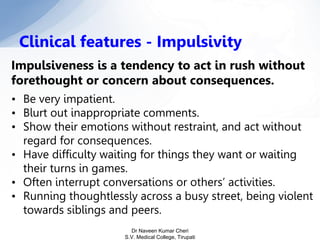 Impulsiveness is a tendency to act in rush without
forethought or concern about consequences.
• Be very impatient.
• Blurt out inappropriate comments.
• Show their emotions without restraint, and act without
regard for consequences.
• Have difficulty waiting for things they want or waiting
their turns in games.
• Often interrupt conversations or others’ activities.
• Running thoughtlessly across a busy street, being violent
towards siblings and peers.
Clinical features - Impulsivity
Dr Naveen Kumar Cheri
S.V. Medical College, Tirupati
 