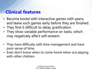 • Become bored with interactive games with peers,
and leave such games early before they are finished.
• They find it difficult to delay gratification.
• They show variable performance on tasks, which
may negatively affect self-esteem.
• They have difficulty with time management and have
poor sense of time.
• Even don't know when to come home when out playing
with other children.
Clinical features
Dr Naveen Kumar Cheri
S.V. Medical College, Tirupati
 
