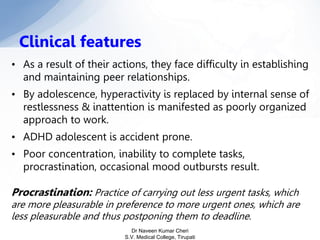 • As a result of their actions, they face difficulty in establishing
and maintaining peer relationships.
• By adolescence, hyperactivity is replaced by internal sense of
restlessness & inattention is manifested as poorly organized
approach to work.
• ADHD adolescent is accident prone.
• Poor concentration, inability to complete tasks,
procrastination, occasional mood outbursts result.
Procrastination: Practice of carrying out less urgent tasks, which
are more pleasurable in preference to more urgent ones, which are
less pleasurable and thus postponing them to deadline.
Clinical features
Dr Naveen Kumar Cheri
S.V. Medical College, Tirupati
 