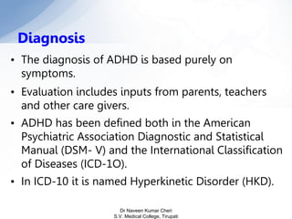 • The diagnosis of ADHD is based purely on
symptoms.
• Evaluation includes inputs from parents, teachers
and other care givers.
• ADHD has been defined both in the American
Psychiatric Association Diagnostic and Statistical
Manual (DSM- V) and the International Classification
of Diseases (ICD-1O).
• In ICD-10 it is named Hyperkinetic Disorder (HKD).
Diagnosis
Dr Naveen Kumar Cheri
S.V. Medical College, Tirupati
 