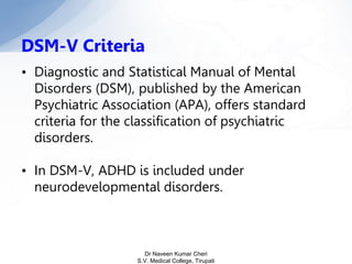• Diagnostic and Statistical Manual of Mental
Disorders (DSM), published by the American
Psychiatric Association (APA), offers standard
criteria for the classification of psychiatric
disorders.
• In DSM-V, ADHD is included under
neurodevelopmental disorders.
DSM-V Criteria
Dr Naveen Kumar Cheri
S.V. Medical College, Tirupati
 