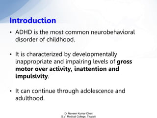 • ADHD is the most common neurobehavioral
disorder of childhood.
• It is characterized by developmentally
inappropriate and impairing levels of gross
motor over activity, inattention and
impulsivity.
• It can continue through adolescence and
adulthood.
Introduction
Dr Naveen Kumar Cheri
S.V. Medical College, Tirupati
 