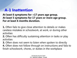 At least 6 symptoms for <17 years age group.
At least 5 symptoms for 17 years or more age group.
For at least 6 months duration.
1. Often fails to give close attention to details or makes
careless mistakes in schoolwork, at work, or during other
activities
2. Often has difficulty sustaining attention in tasks or play
activities
3. Often does not seem to listen when spoken to directly
4. Often does not follow through on instructions and fails to
finish schoolwork, chores, or duties in the workplace
A-1 Inattention
Dr Naveen Kumar Cheri
S.V. Medical College, Tirupati
 