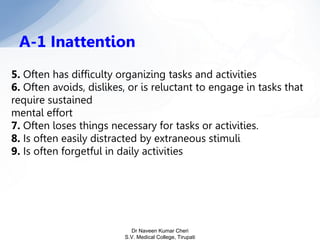 5. Often has difficulty organizing tasks and activities
6. Often avoids, dislikes, or is reluctant to engage in tasks that
require sustained
mental effort
7. Often loses things necessary for tasks or activities.
8. Is often easily distracted by extraneous stimuli
9. Is often forgetful in daily activities
A-1 Inattention
Dr Naveen Kumar Cheri
S.V. Medical College, Tirupati
 
